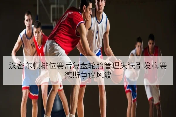 汉密尔顿排位赛后复盘轮胎管理失误引发梅赛德斯争议风波