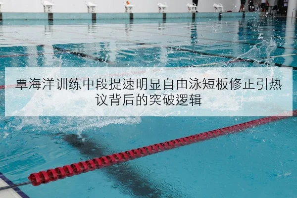 覃海洋训练中段提速明显自由泳短板修正引热议背后的突破逻辑