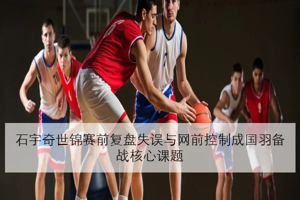 石宇奇世锦赛前复盘失误与网前控制成国羽备战核心课题