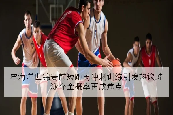 覃海洋世锦赛前短距离冲刺训练引发热议蛙泳夺金概率再成焦点