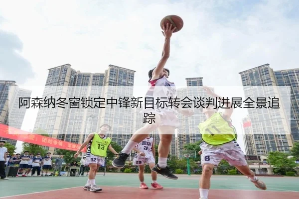 阿森纳冬窗锁定中锋新目标转会谈判进展全景追踪